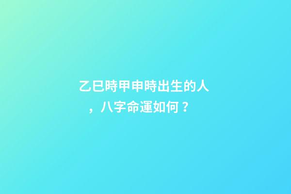 乙巳時甲申時出生的人，八字命運如何？